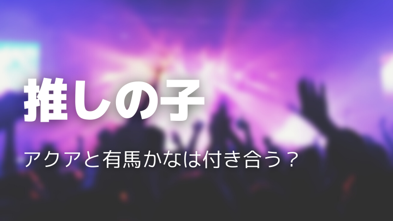 推しの子のアクアと有馬かなは付き合う？両想いなのか徹底考察！